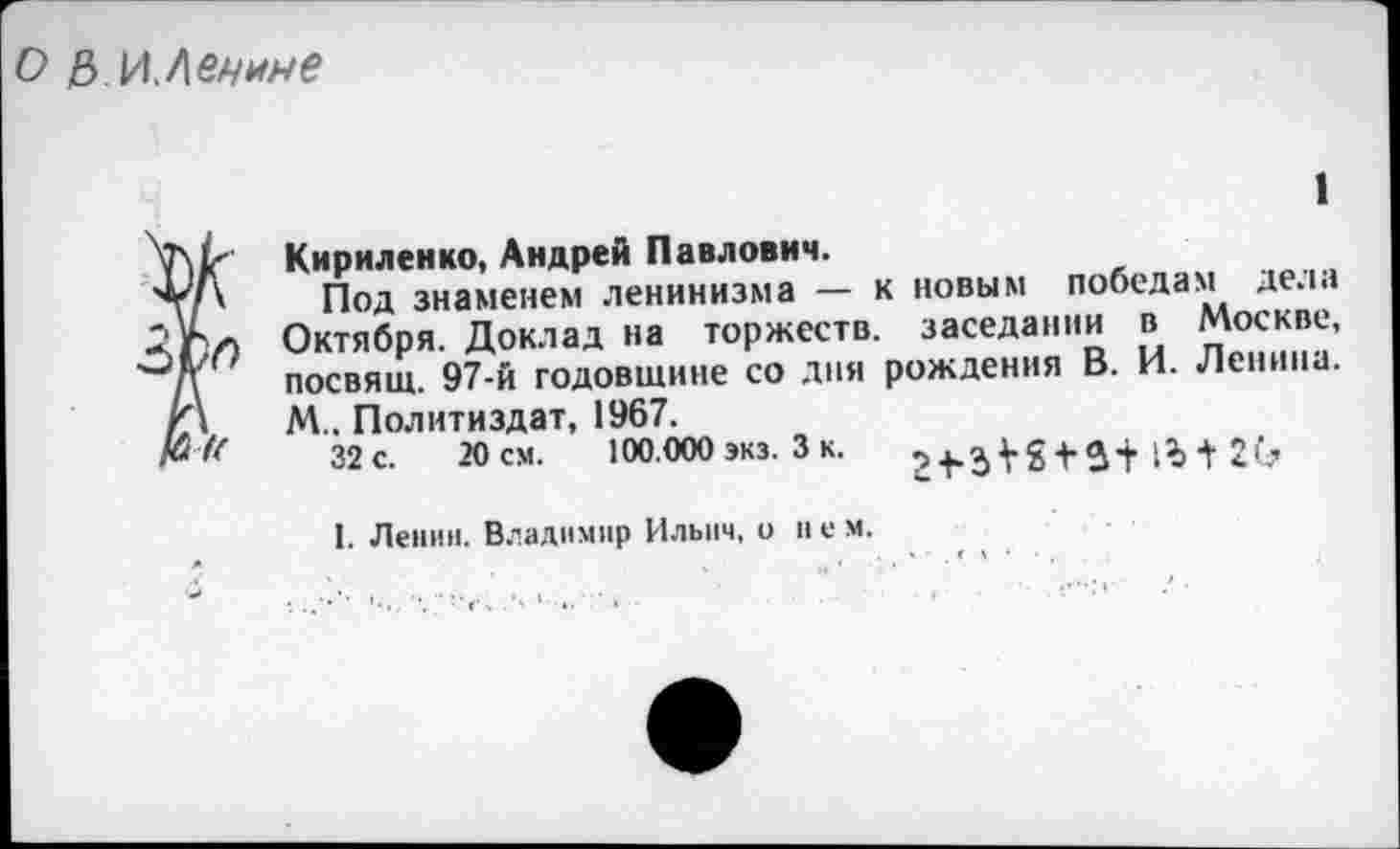 ﻿О Е>.И,Леные
1
Ï Кириленко, Андрей Павлович.
Под знаменем ленинизма — к новым победам дела
> Октября. Доклад на торжеств, заседании в Москве, посвящ. 97-й годовщине со дня рождения В. И. Ленина. М.. Политиздат, 1967.
32с.	20см.	100.000 экз. 3 к.	+	2(?
1. Ленин. Владимир Ильич, о нем.